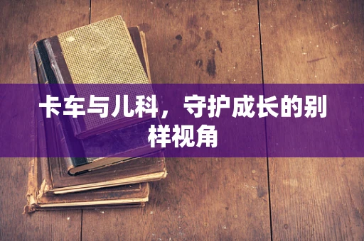 卡车与儿科，守护成长的别样视角