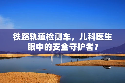 铁路轨道检测车，儿科医生眼中的安全守护者？