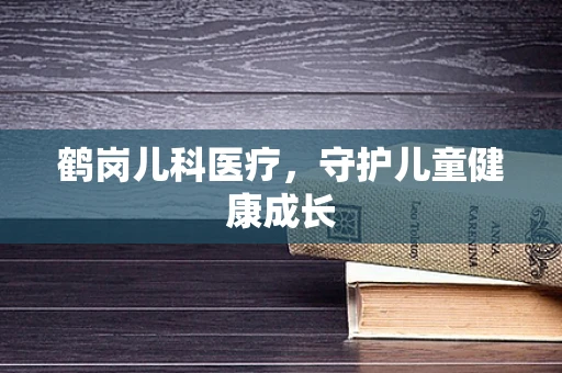 鹤岗儿科医疗，守护儿童健康成长