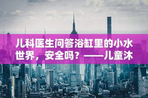 儿科医生问答浴缸里的小水世界，安全吗？——儿童沐浴安全指南