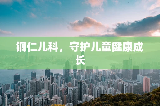 铜仁儿科，守护儿童健康成长