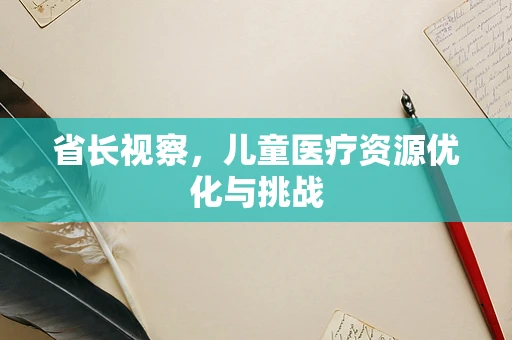 省长视察，儿童医疗资源优化与挑战