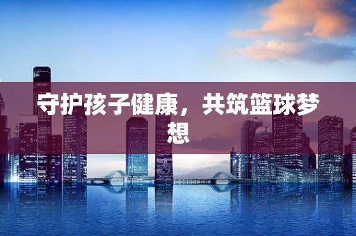 守护孩子健康，共筑篮球梦想