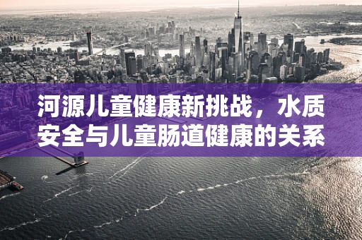 河源儿童健康新挑战，水质安全与儿童肠道健康的关系