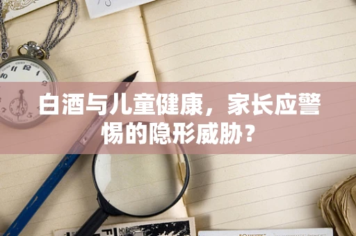 白酒与儿童健康，家长应警惕的隐形威胁？