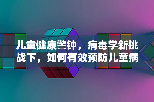 儿童健康警钟，病毒学新挑战下，如何有效预防儿童病毒感染？