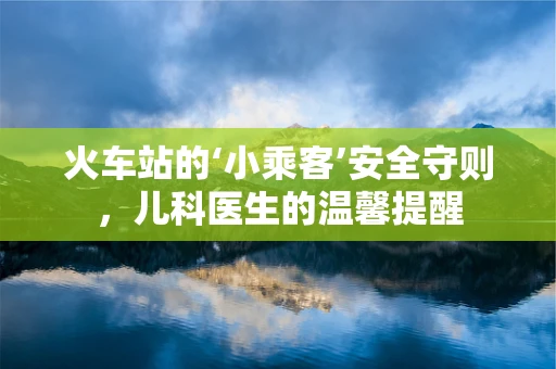火车站的‘小乘客’安全守则，儿科医生的温馨提醒