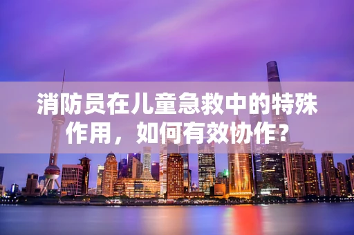 消防员在儿童急救中的特殊作用，如何有效协作？