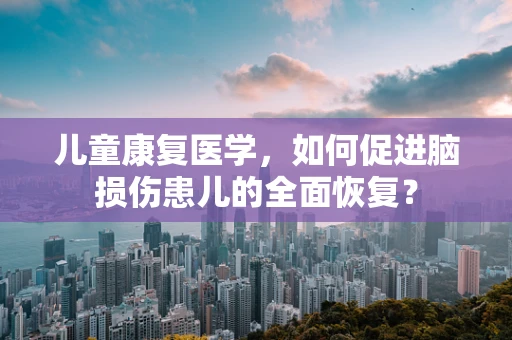 儿童康复医学，如何促进脑损伤患儿的全面恢复？