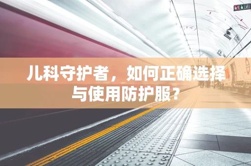 儿科守护者，如何正确选择与使用防护服？