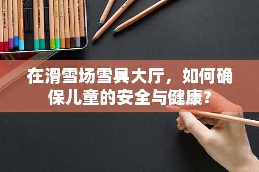 在滑雪场雪具大厅，如何确保儿童的安全与健康？
