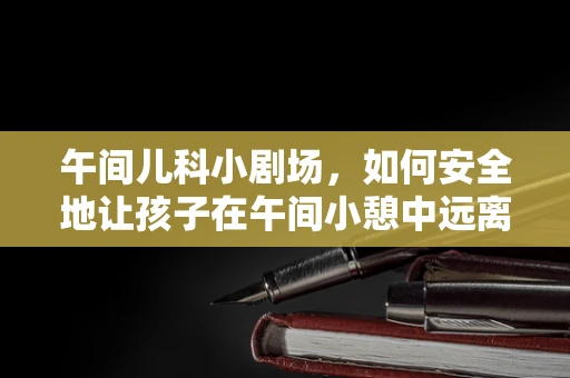 午间儿科小剧场，如何安全地让孩子在午间小憩中远离午睡惊醒