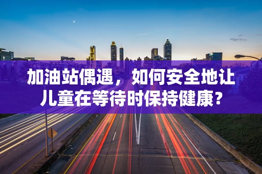 加油站偶遇，如何安全地让儿童在等待时保持健康？