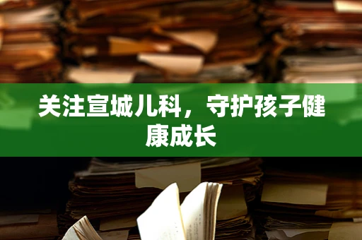 关注宣城儿科，守护孩子健康成长