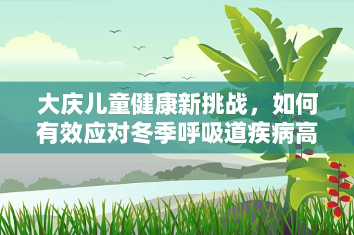 大庆儿童健康新挑战，如何有效应对冬季呼吸道疾病高发期？