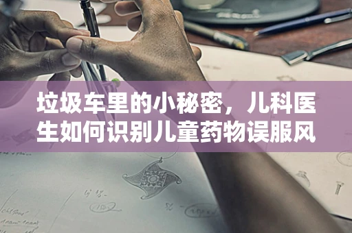 垃圾车里的小秘密，儿科医生如何识别儿童药物误服风险？