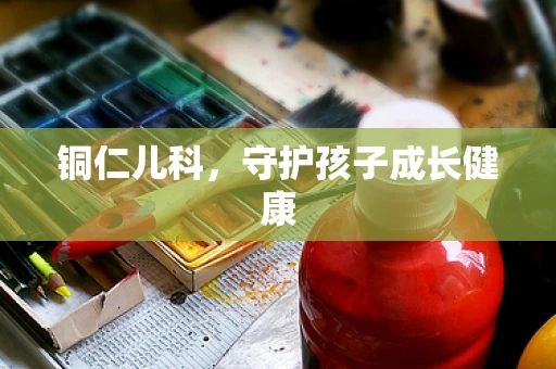 铜仁儿科，守护孩子成长健康