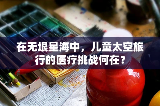 在无垠星海中，儿童太空旅行的医疗挑战何在？