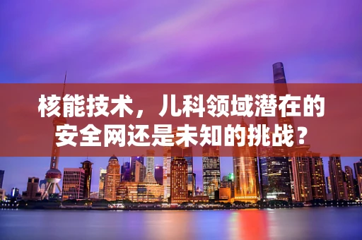 核能技术，儿科领域潜在的安全网还是未知的挑战？