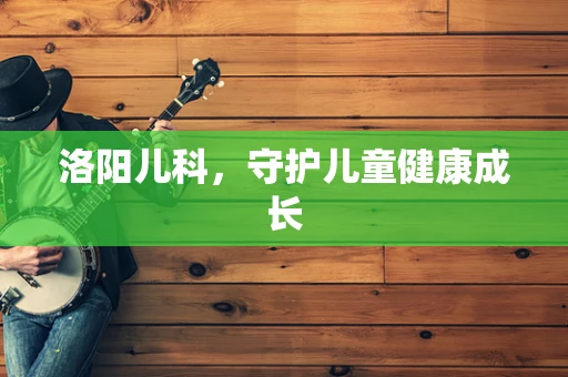 洛阳儿科，守护儿童健康成长