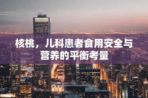 核桃，儿科患者食用安全与营养的平衡考量