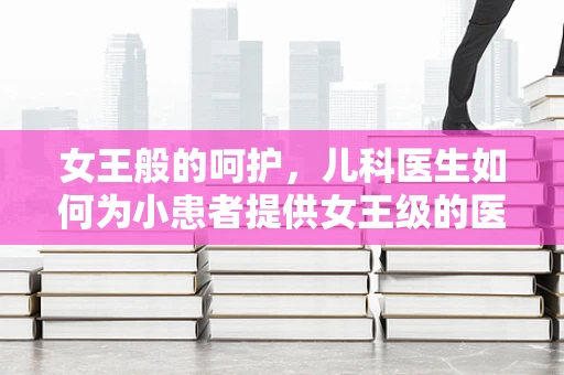 女王般的呵护，儿科医生如何为小患者提供女王级的医疗体验？