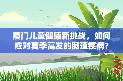 厦门儿童健康新挑战，如何应对夏季高发的肠道疾病？