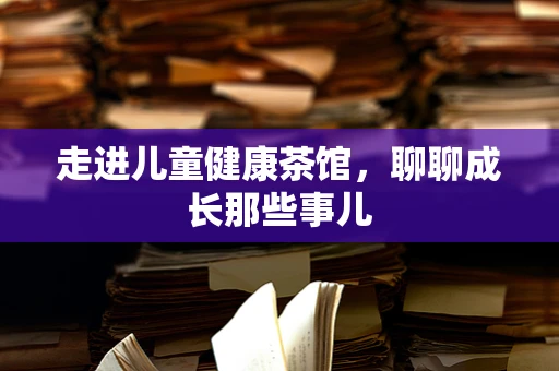 走进儿童健康茶馆，聊聊成长那些事儿