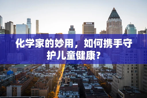 化学家的妙用，如何携手守护儿童健康？