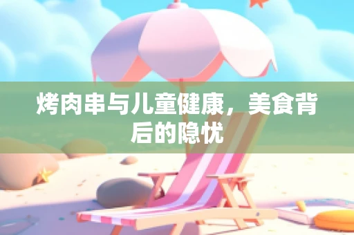 烤肉串与儿童健康，美食背后的隐忧