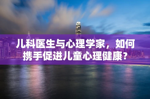 儿科医生与心理学家，如何携手促进儿童心理健康？