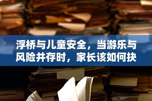 浮桥与儿童安全，当游乐与风险并存时，家长该如何抉择？