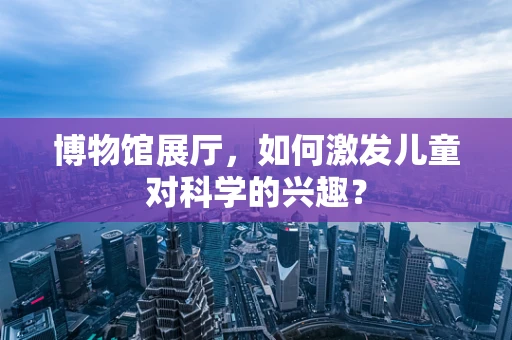 博物馆展厅，如何激发儿童对科学的兴趣？