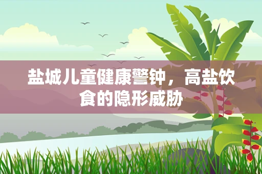 盐城儿童健康警钟，高盐饮食的隐形威胁