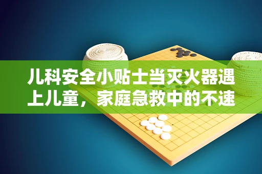 儿科安全小贴士当灭火器遇上儿童，家庭急救中的不速之客