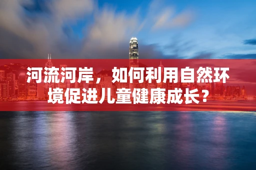 河流河岸，如何利用自然环境促进儿童健康成长？