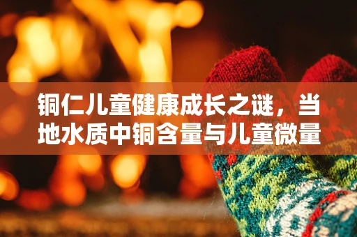 铜仁儿童健康成长之谜，当地水质中铜含量与儿童微量元素吸收的关联探析