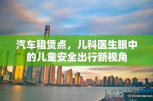 汽车租赁点，儿科医生眼中的儿童安全出行新视角
