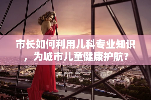 市长如何利用儿科专业知识，为城市儿童健康护航？
