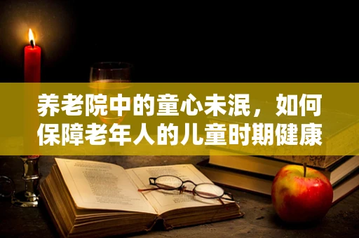 养老院中的童心未泯，如何保障老年人的儿童时期健康记忆？