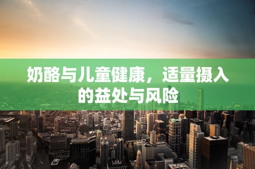 奶酪与儿童健康，适量摄入的益处与风险
