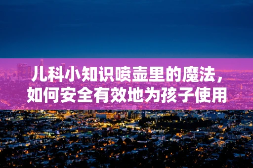 儿科小知识喷壶里的魔法，如何安全有效地为孩子使用？