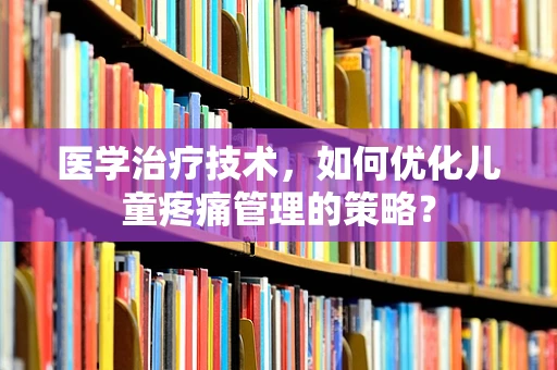 医学治疗技术，如何优化儿童疼痛管理的策略？
