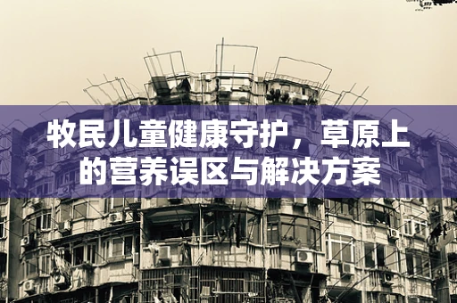 牧民儿童健康守护，草原上的营养误区与解决方案
