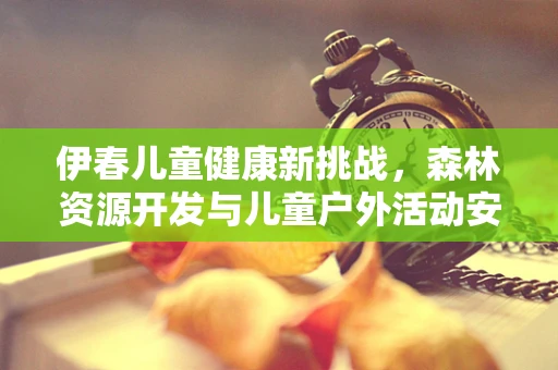伊春儿童健康新挑战，森林资源开发与儿童户外活动安全如何平衡？