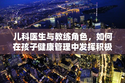 儿科医生与教练角色，如何在孩子健康管理中发挥积极作用？