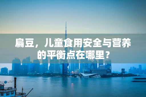 扁豆，儿童食用安全与营养的平衡点在哪里？