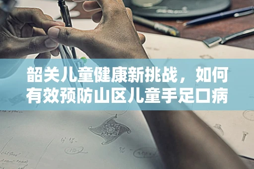 韶关儿童健康新挑战，如何有效预防山区儿童手足口病？