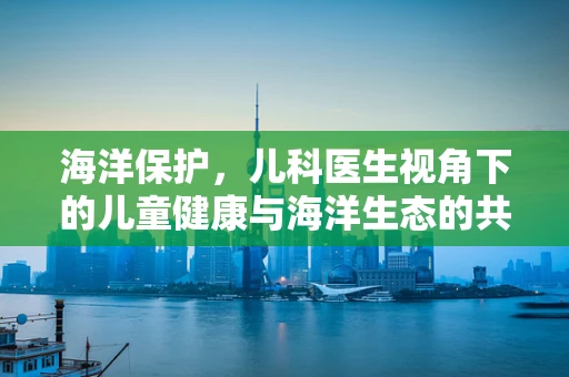 海洋保护，儿科医生视角下的儿童健康与海洋生态的共生之道