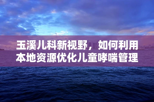 玉溪儿科新视野，如何利用本地资源优化儿童哮喘管理？